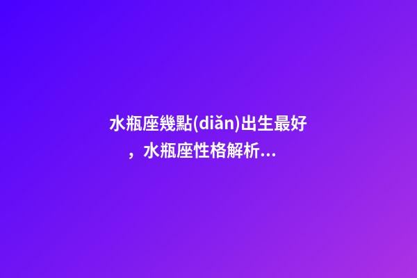水瓶座幾點(diǎn)出生最好，水瓶座性格解析-按出生日期詳解